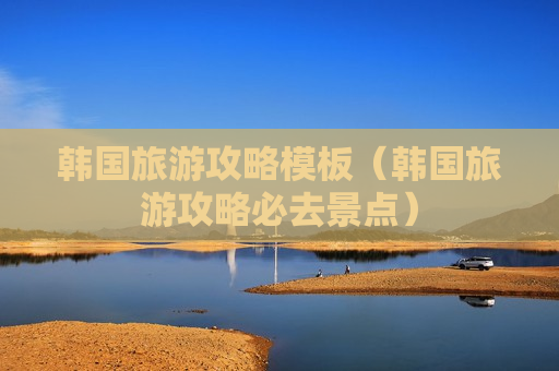 韩国旅游攻略模板（韩国旅游攻略必去景点）