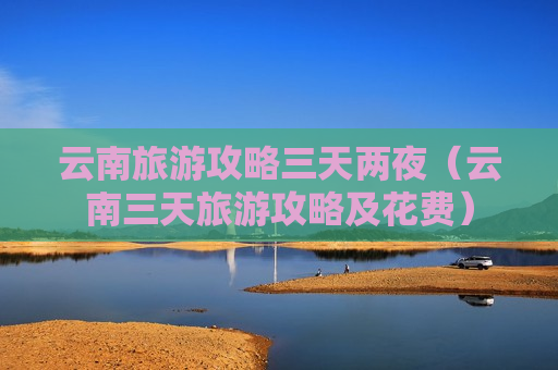 云南旅游攻略三天两夜（云南三天旅游攻略及花费）