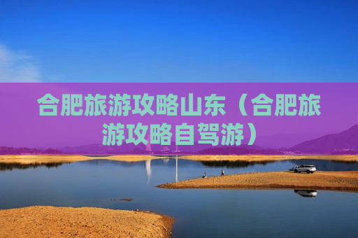 合肥旅游攻略山东（合肥旅游攻略自驾游）