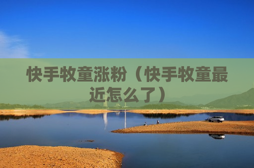快手牧童涨粉（快手牧童最近怎么了）
