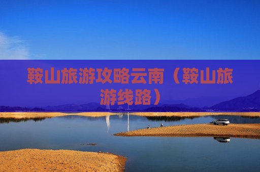 鞍山旅游攻略云南（鞍山旅游线路）