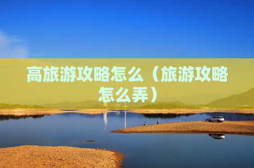 高旅游攻略怎么（旅游攻略怎么弄）