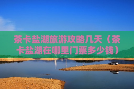 茶卡盐湖旅游攻略几天（茶卡盐湖在哪里门票多少钱）
