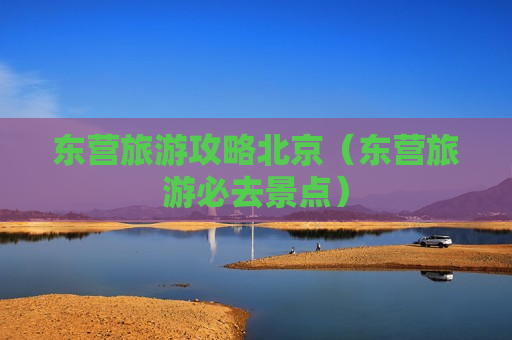东营旅游攻略北京（东营旅游必去景点）