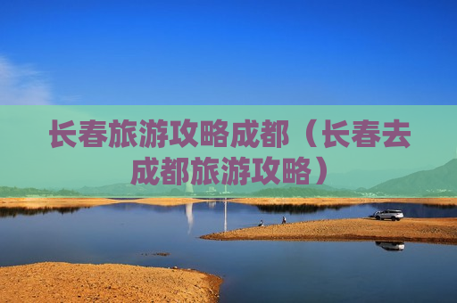 长春旅游攻略成都（长春去成都旅游攻略）