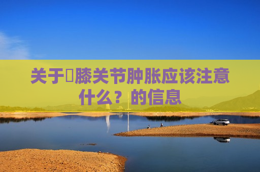 关于​膝关节肿胀应该注意什么？的信息