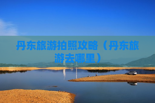 丹东旅游拍照攻略（丹东旅游去哪里）