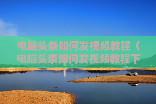 电脑头条如何发视频教程（电脑头条如何发视频教程下载）