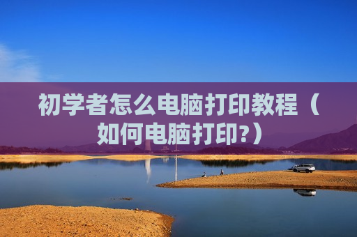 初学者怎么电脑打印教程（如何电脑打印?）
