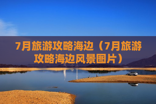 7月旅游攻略海边（7月旅游攻略海边风景图片）
