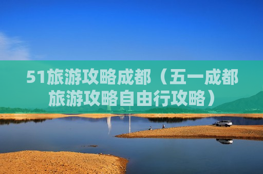 51旅游攻略成都（五一成都旅游攻略自由行攻略）