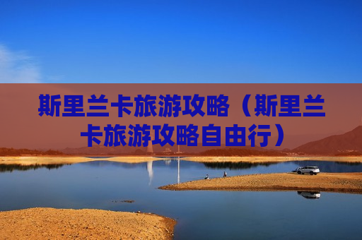斯里兰卡旅游攻略（斯里兰卡旅游攻略自由行）