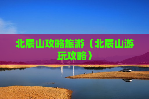 北辰山攻略旅游（北辰山游玩攻略）