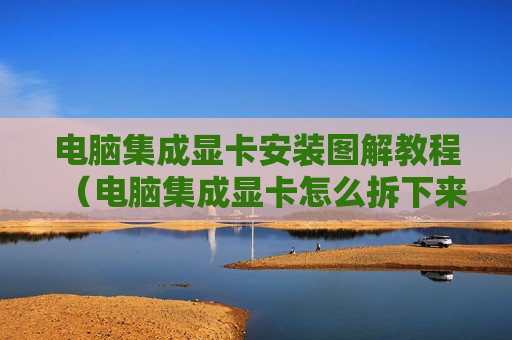 电脑集成显卡安装图解教程（电脑集成显卡怎么拆下来）