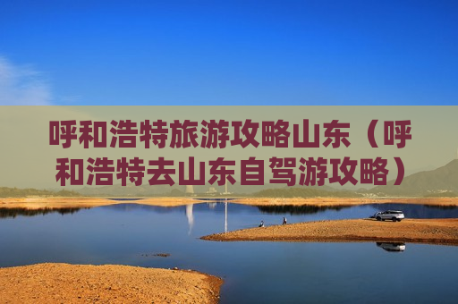 呼和浩特旅游攻略山东（呼和浩特去山东自驾游攻略）