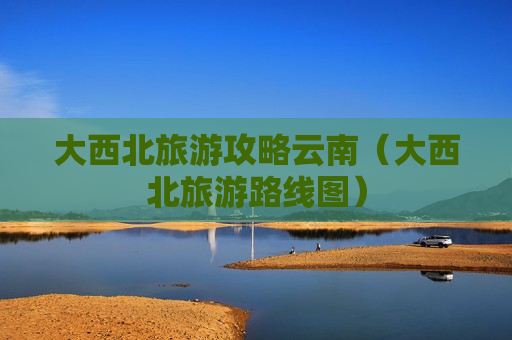 大西北旅游攻略云南（大西北旅游路线图）