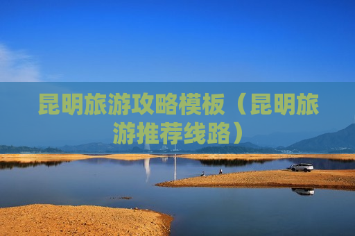 昆明旅游攻略模板（昆明旅游推荐线路）