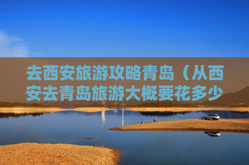 去西安旅游攻略青岛（从西安去青岛旅游大概要花多少钱）