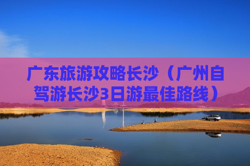广东旅游攻略长沙（广州自驾游长沙3日游最佳路线）