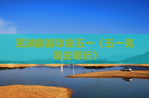 芜湖旅游攻略五一（五一芜湖去哪玩）