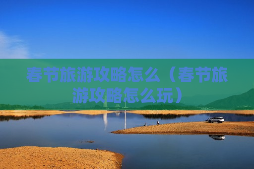 春节旅游攻略怎么（春节旅游攻略怎么玩）