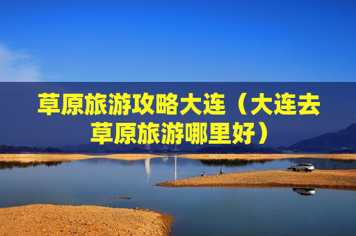 草原旅游攻略大连（大连去草原旅游哪里好）