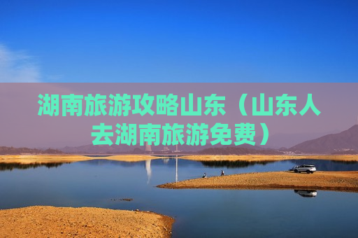 湖南旅游攻略山东（山东人去湖南旅游免费）