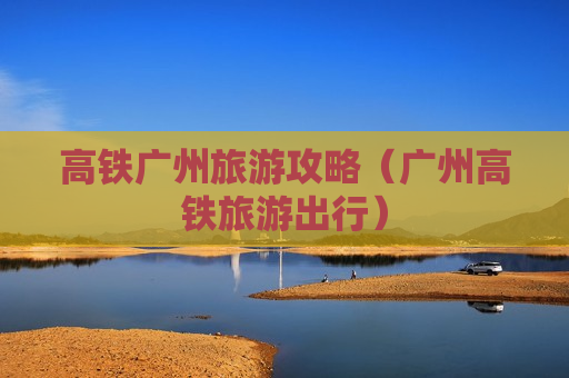 高铁广州旅游攻略（广州高铁旅游出行）