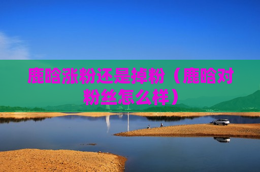鹿晗涨粉还是掉粉（鹿晗对粉丝怎么样）