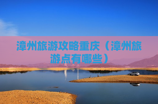 漳州旅游攻略重庆（漳州旅游点有哪些）