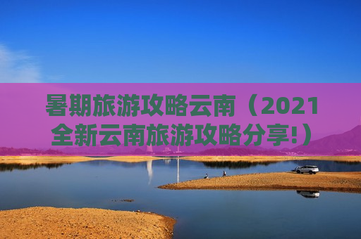 暑期旅游攻略云南（2021全新云南旅游攻略分享!）