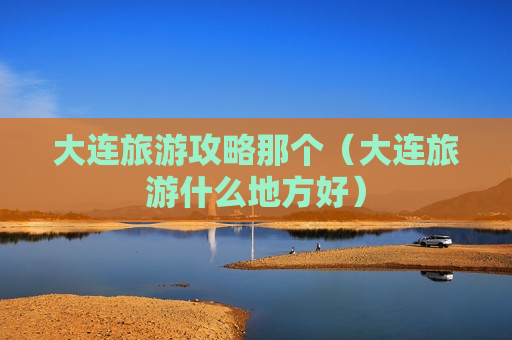 大连旅游攻略那个（大连旅游什么地方好）