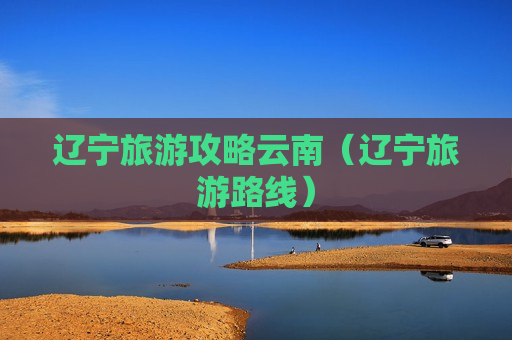 辽宁旅游攻略云南（辽宁旅游路线）