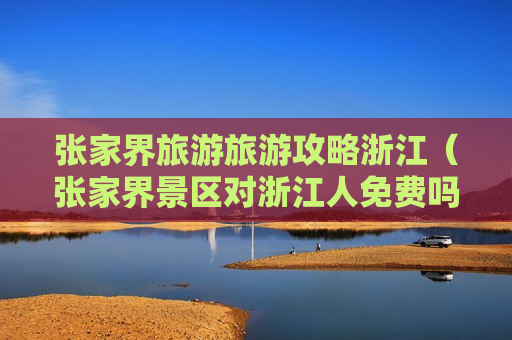 张家界旅游旅游攻略浙江（张家界景区对浙江人免费吗）