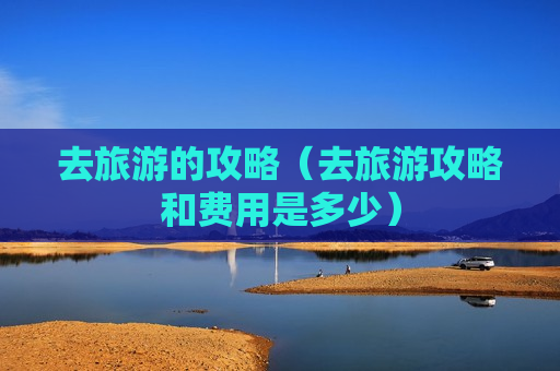 去旅游的攻略（去旅游攻略和费用是多少）