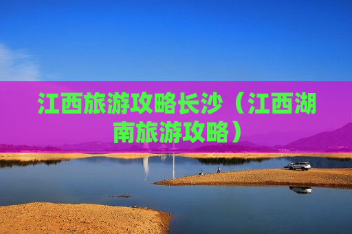 江西旅游攻略长沙（江西湖南旅游攻略）