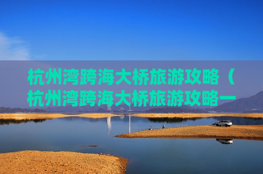 杭州湾跨海大桥旅游攻略（杭州湾跨海大桥旅游攻略一日游）