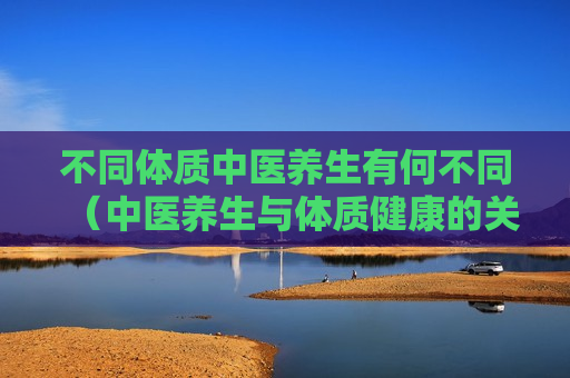 不同体质中医养生有何不同（中医养生与体质健康的关系）