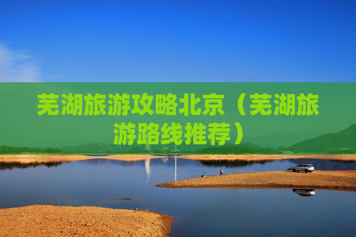 芜湖旅游攻略北京（芜湖旅游路线推荐）