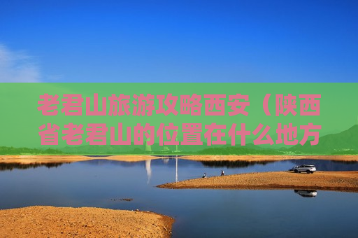 老君山旅游攻略西安（陕西省老君山的位置在什么地方）