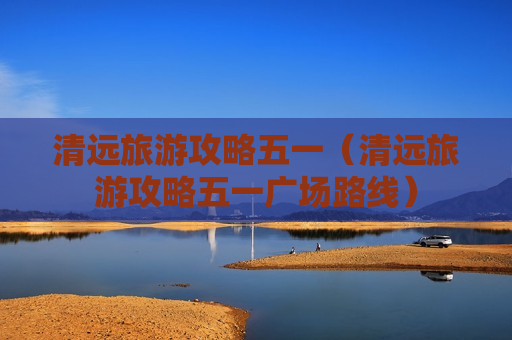 清远旅游攻略五一（清远旅游攻略五一广场路线）