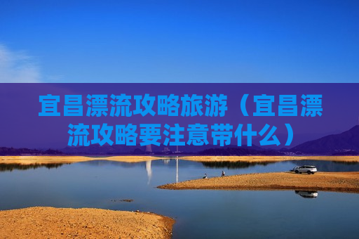 宜昌漂流攻略旅游（宜昌漂流攻略要注意带什么）