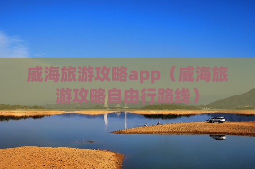 威海旅游攻略app（威海旅游攻略自由行路线）