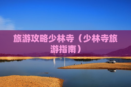 旅游攻略少林寺（少林寺旅游指南）
