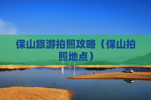 保山旅游拍照攻略（保山拍照地点）