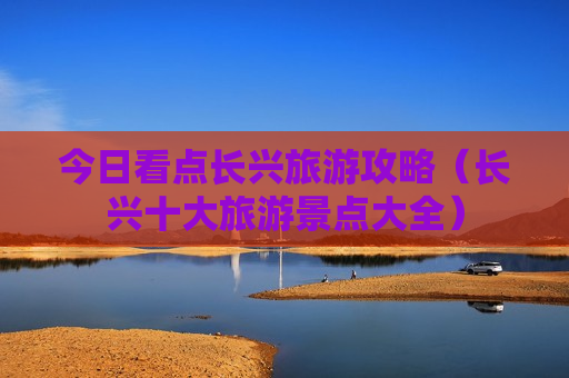 今日看点长兴旅游攻略（长兴十大旅游景点大全）
