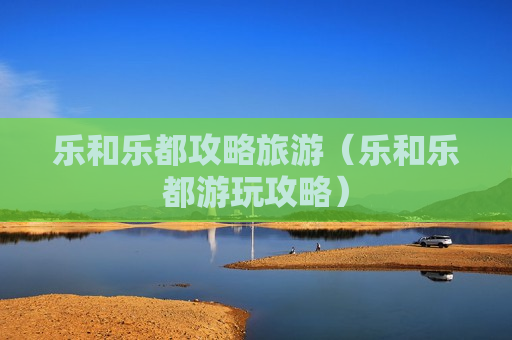 乐和乐都攻略旅游（乐和乐都游玩攻略）