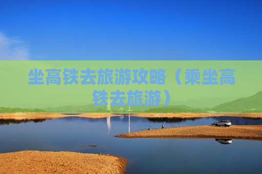 坐高铁去旅游攻略（乘坐高铁去旅游）