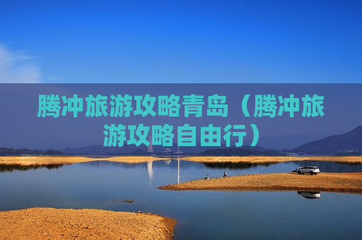 腾冲旅游攻略青岛（腾冲旅游攻略自由行）