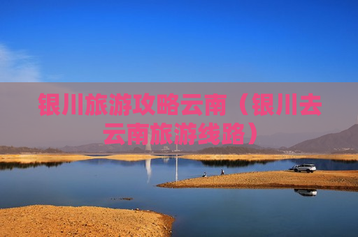 银川旅游攻略云南（银川去云南旅游线路）